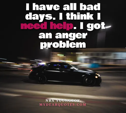 I have all bad days. I think I need help. I got an anger problem